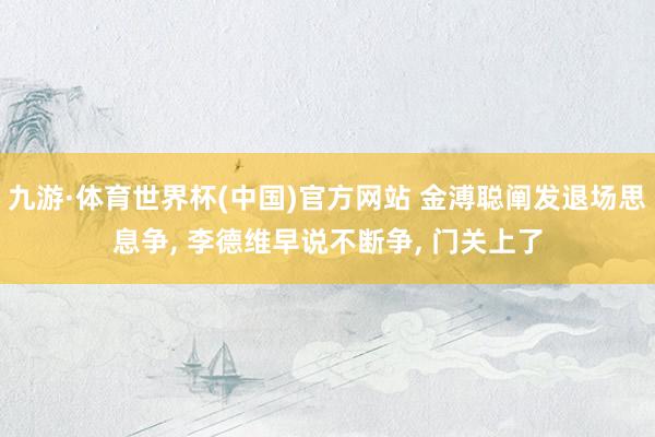 九游·体育世界杯(中国)官方网站 金溥聪阐发退场思息争, 李德维早说不断争, 门关上了
