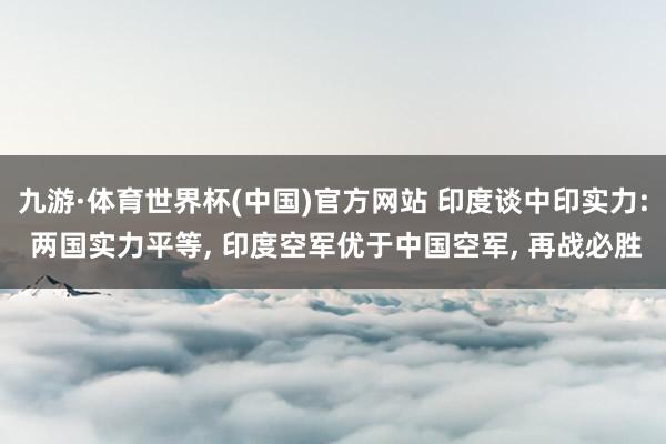 九游·体育世界杯(中国)官方网站 印度谈中印实力: 两国实力平等, 印度空军优于中国空军, 再战必胜