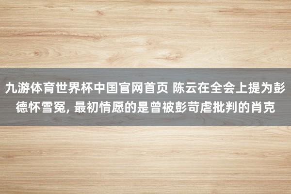 九游体育世界杯中国官网首页 陈云在全会上提为彭德怀雪冤, 最初情愿的是曾被彭苛虐批判的肖克
