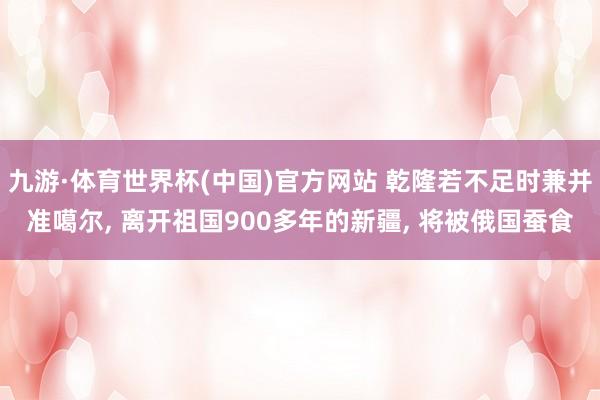 九游·体育世界杯(中国)官方网站 乾隆若不足时兼并准噶尔, 离开祖国900多年的新疆, 将被俄国蚕食