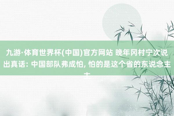 九游·体育世界杯(中国)官方网站 晚年冈村宁次说出真话: 中国部队弗成怕, 怕的是这个省的东说念主