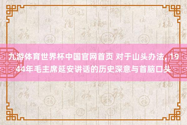九游体育世界杯中国官网首页 对于山头办法, 1944年毛主席延安讲话的历史深意与首脑口头