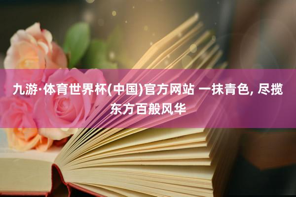 九游·体育世界杯(中国)官方网站 一抹青色, 尽揽东方百般风华