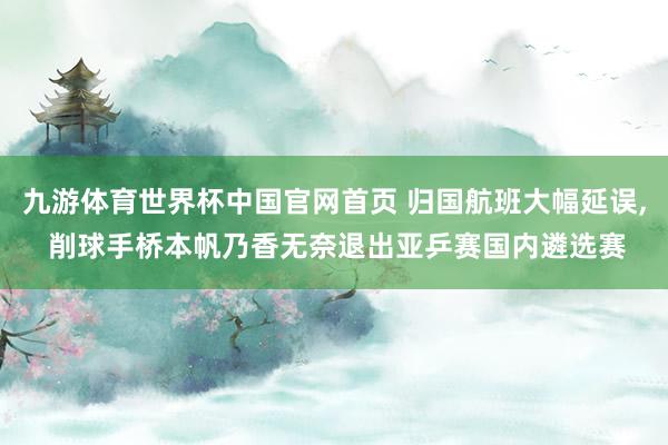 九游体育世界杯中国官网首页 归国航班大幅延误, 削球手桥本帆乃香无奈退出亚乒赛国内遴选赛