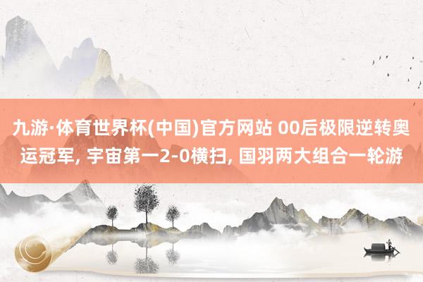 九游·体育世界杯(中国)官方网站 00后极限逆转奥运冠军, 宇宙第一2-0横扫, 国羽两大组合一轮游