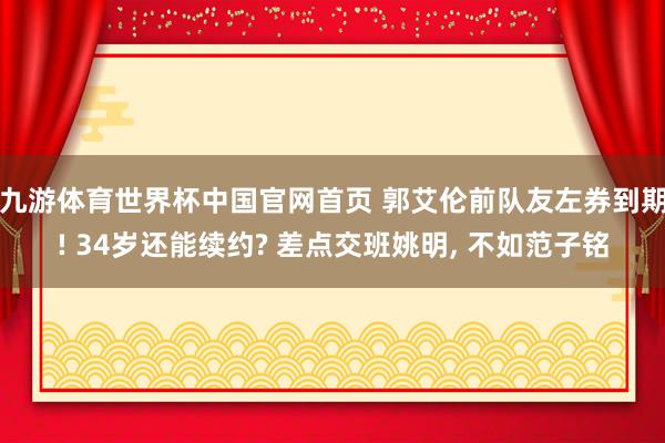 九游体育世界杯中国官网首页 郭艾伦前队友左券到期! 34岁还能续约? 差点交班姚明， 不如范子铭