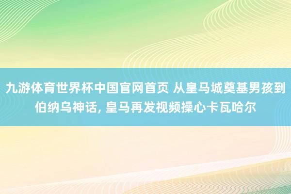 九游体育世界杯中国官网首页 从皇马城奠基男孩到伯纳乌神话, 皇马再发视频操心卡瓦哈尔