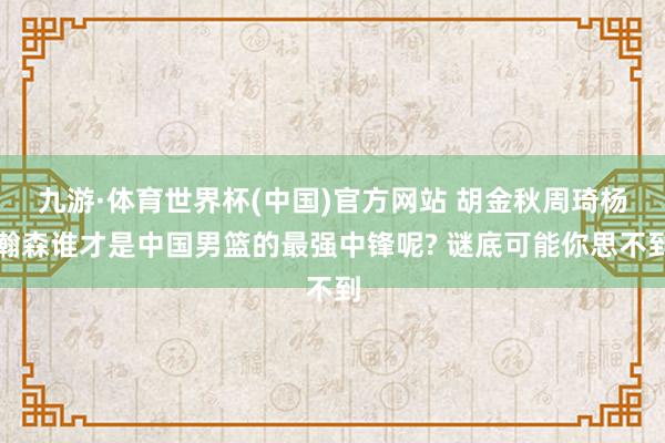 九游·体育世界杯(中国)官方网站 胡金秋周琦杨瀚森谁才是中国男篮的最强中锋呢? 谜底可能你思不到