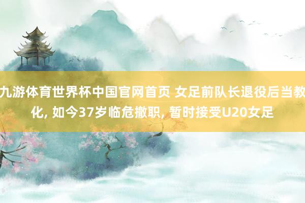 九游体育世界杯中国官网首页 女足前队长退役后当教化, 如今37岁临危撤职, 暂时接受U20女足