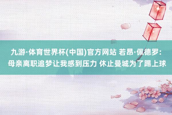 九游·体育世界杯(中国)官方网站 若昂·佩德罗: 母亲离职追梦让我感到压力 休止曼城为了踢上球