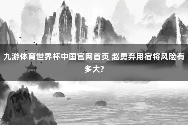 九游体育世界杯中国官网首页 赵勇弃用宿将风险有多大?