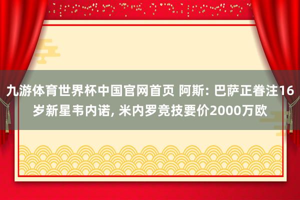 九游体育世界杯中国官网首页 阿斯: 巴萨正眷注16岁新星韦内诺, 米内罗竞技要价2000万欧