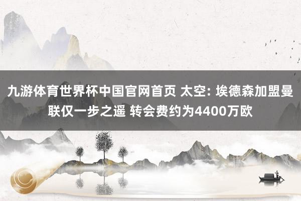 九游体育世界杯中国官网首页 太空: 埃德森加盟曼联仅一步之遥 转会费约为4400万欧