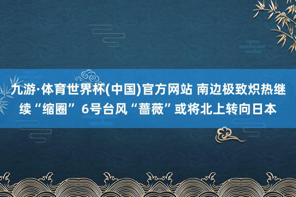 九游·体育世界杯(中国)官方网站 南边极致炽热继续“缩圈” 6号台风“蔷薇”或将北上转向日本