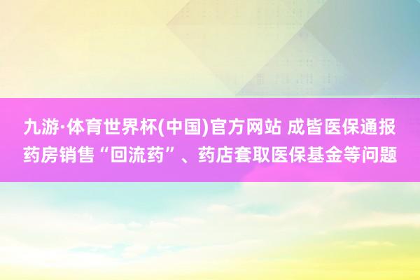 九游·体育世界杯(中国)官方网站 成皆医保通报药房销售“回流药”、药店套取医保基金等问题