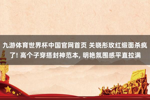 九游体育世界杯中国官网首页 关晓彤玫红缎面杀疯了! 高个子穿搭封神范本, 明艳氛围感平直拉满
