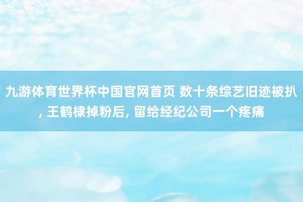 九游体育世界杯中国官网首页 数十条综艺旧迹被扒, 王鹤棣掉粉后, 留给经纪公司一个疼痛