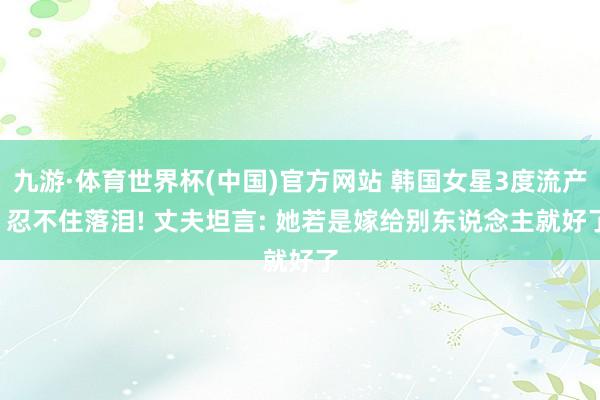 九游·体育世界杯(中国)官方网站 韩国女星3度流产, 忍不住落泪! 丈夫坦言: 她若是嫁给别东说念主就好了