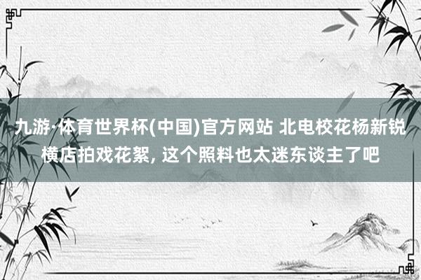 九游·体育世界杯(中国)官方网站 北电校花杨新锐横店拍戏花絮，<a href=