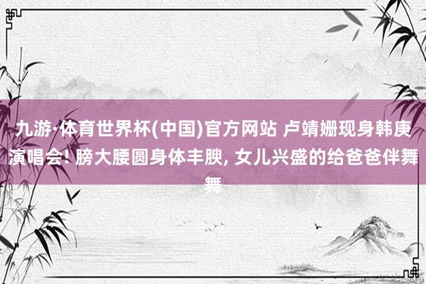 九游·体育世界杯(中国)官方网站 卢靖姗现身韩庚演唱会! 膀大腰圆身体丰腴, 女儿兴盛的给爸爸伴舞