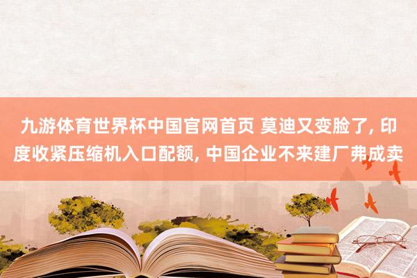 九游体育世界杯中国官网首页 莫迪又变脸了, 印度收紧压缩机入口配额, 中国企业不来建厂弗成卖