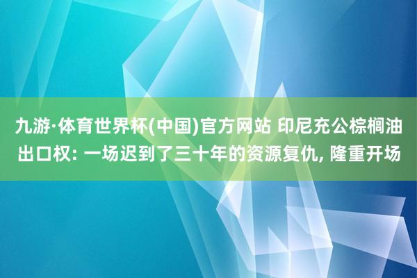 九游·体育世界杯(中国)官方网站 印尼充公棕榈油出口权: 一场迟到了三十年的资源复仇, 隆重开场