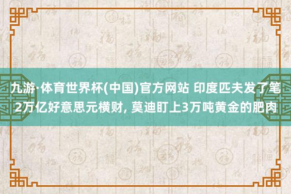 九游·体育世界杯(中国)官方网站 印度匹夫发了笔2万亿好意思元横财, 莫迪盯上3万吨黄金的肥肉