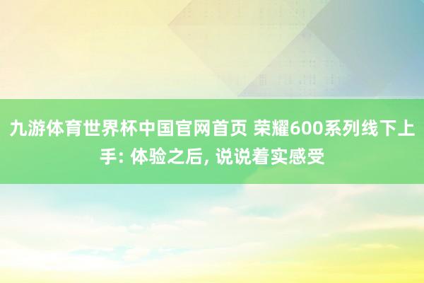 九游体育世界杯中国官网首页 荣耀600系列线下上手: 体验之后, 说说着实感受
