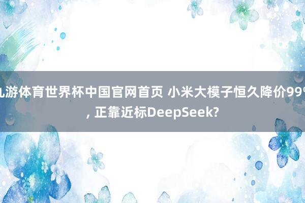 九游体育世界杯中国官网首页 小米大模子恒久降价99%， 正靠近标DeepSeek?