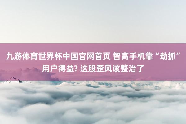 九游体育世界杯中国官网首页 智高手机靠“劫抓”用户得益? 这股歪风该整治了