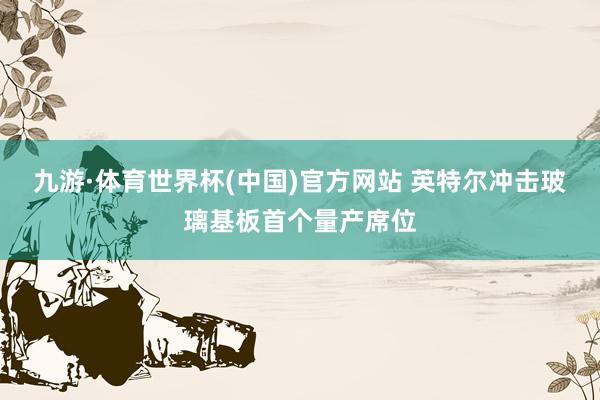 九游·体育世界杯(中国)官方网站 英特尔冲击玻璃基板首个量产席位
