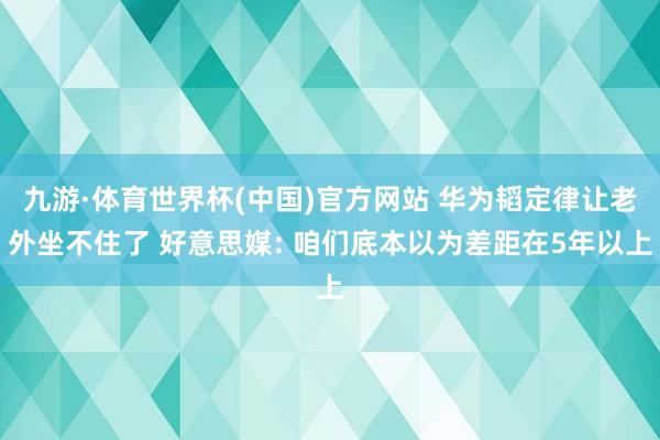 九游·体育世界杯(中国)官方网站 华为韬定律让老外坐不住了 好意思媒: 咱们底本以为差距在5年以上