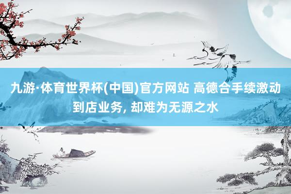 九游·体育世界杯(中国)官方网站 高德合手续激动到店业务， 却难为无源之水