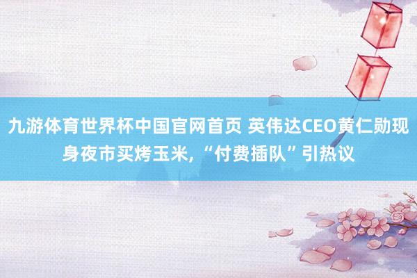 九游体育世界杯中国官网首页 英伟达CEO黄仁勋现身夜市买烤玉米, “付费插队”引热议