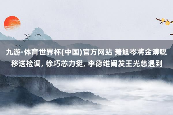 九游·体育世界杯(中国)官方网站 萧旭岑将金溥聪移送检调， 徐巧芯力挺， 李德维阐发王光慈遇到