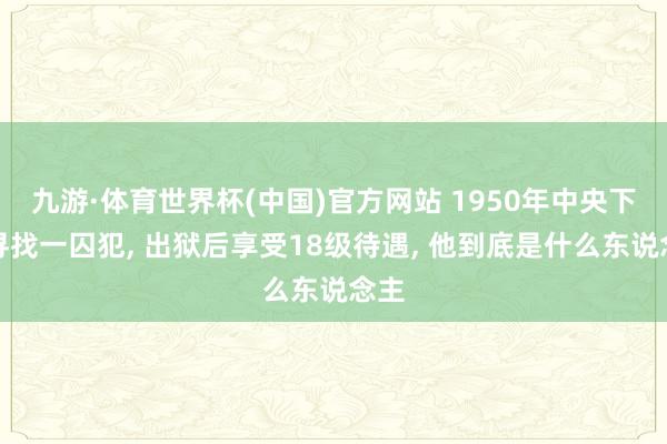 九游·体育世界杯(中国)官方网站 1950年中央下令寻找一囚犯, 出狱后享受18级待遇, 他到底是什么东说念主