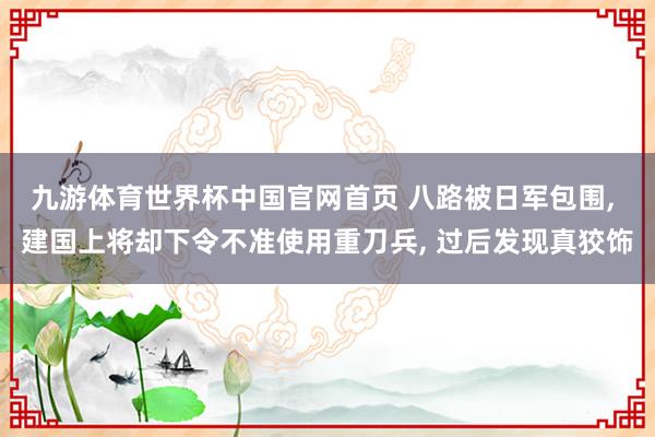 九游体育世界杯中国官网首页 八路被日军包围, 建国上将却下令不准使用重刀兵, 过后发现真狡饰