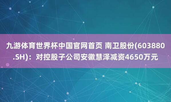 九游体育世界杯中国官网首页 南卫股份(603880.SH):对控股子公司安徽慧泽减资4650万元