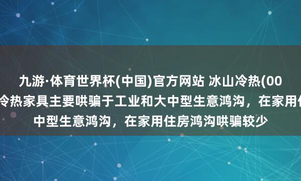 九游·体育世界杯(中国)官方网站 冰山冷热(000530.SZ):公司冷热家具主要哄骗于工业和大中型生意鸿沟,在家用住房鸿沟哄骗较少