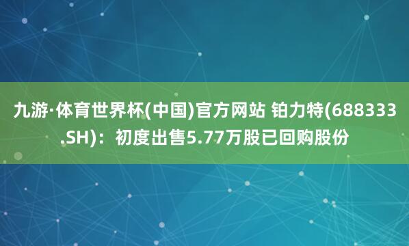 九游·体育世界杯(中国)官方网站 铂力特(688333.SH)：初度出售5.77万股已回购股份