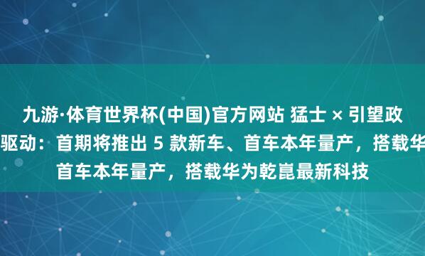 九游·体育世界杯(中国)官方网站 猛士 × 引望政策勾通 2.0 细腻驱动:首期将推出 5 款新车、首车本年量产,搭载华为乾崑最新科技