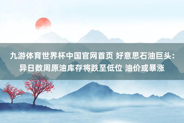九游体育世界杯中国官网首页 好意思石油巨头:异日数周原油库存将跌至低位 油价或暴涨