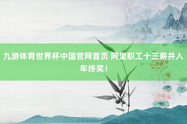 九游体育世界杯中国官网首页 阿里职工十三薪并入年终奖!