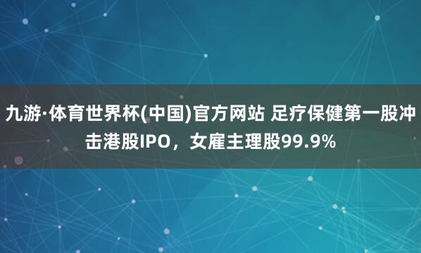 九游·体育世界杯(中国)官方网站 足疗保健第一股冲击港股IPO,女雇主理股99.9%
