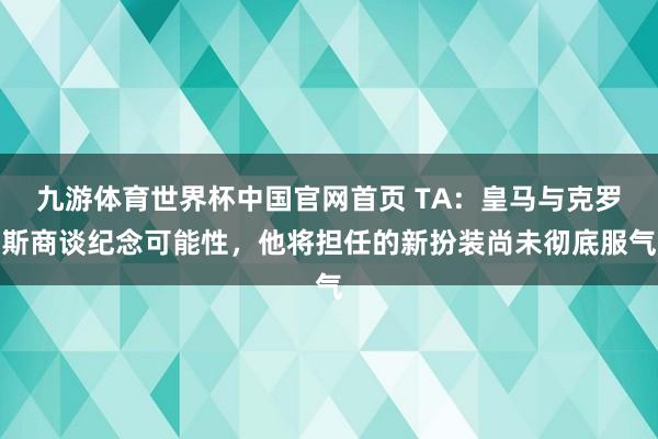 九游体育世界杯中国官网首页 TA:皇马与克罗斯商谈纪念可能性,他将担任的新扮装尚未彻底服气