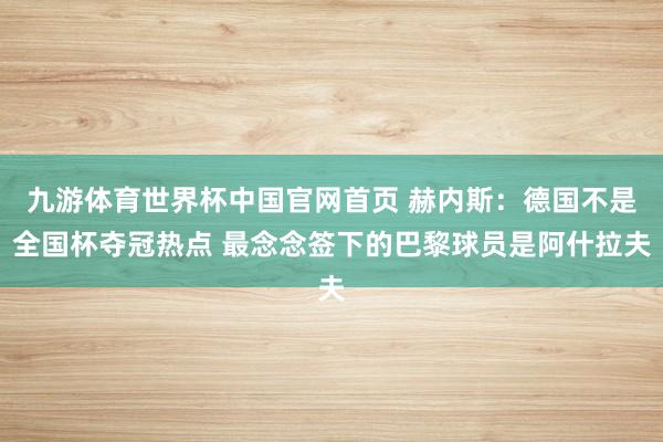 九游体育世界杯中国官网首页 赫内斯:德国不是全国杯夺冠热点 最念念签下的巴黎球员是阿什拉夫