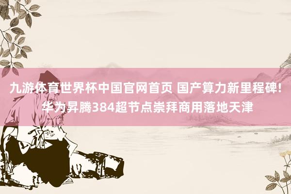 九游体育世界杯中国官网首页 国产算力新里程碑! 华为昇腾384超节点崇拜商用落地天津