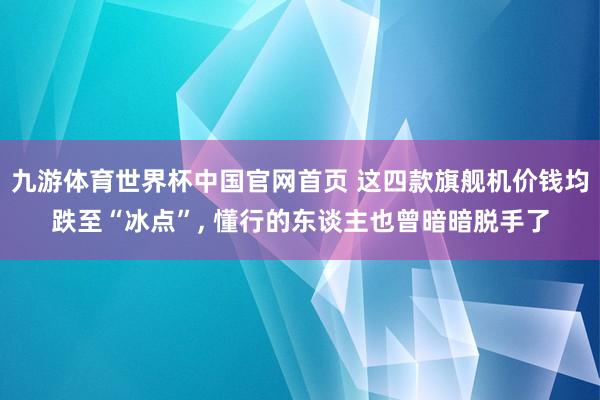 九游体育世界杯中国官网首页 这四款旗舰机价钱均跌至“冰点”， 懂行的东谈主也曾暗暗脱手了