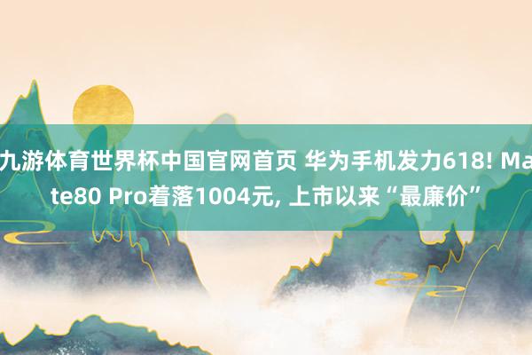 九游体育世界杯中国官网首页 华为手机发力618! Mate80 Pro着落1004元, 上市以来“最廉价”