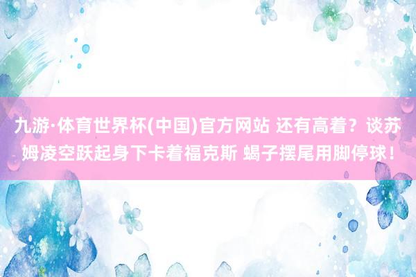 九游·体育世界杯(中国)官方网站 还有高着？谈苏姆凌空跃起身下卡着福克斯 蝎子摆尾用脚停球！